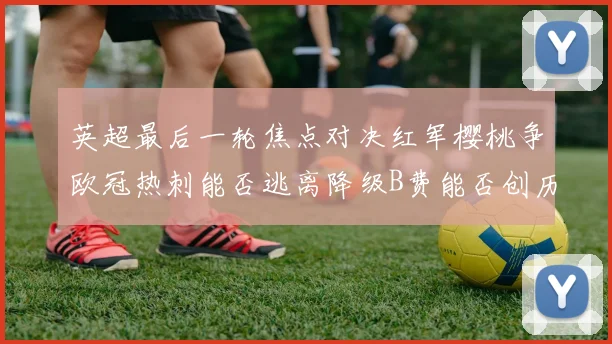 英超最后一轮焦点对决红军樱桃争欧冠热刺能否逃离降级B费能否创历史新高