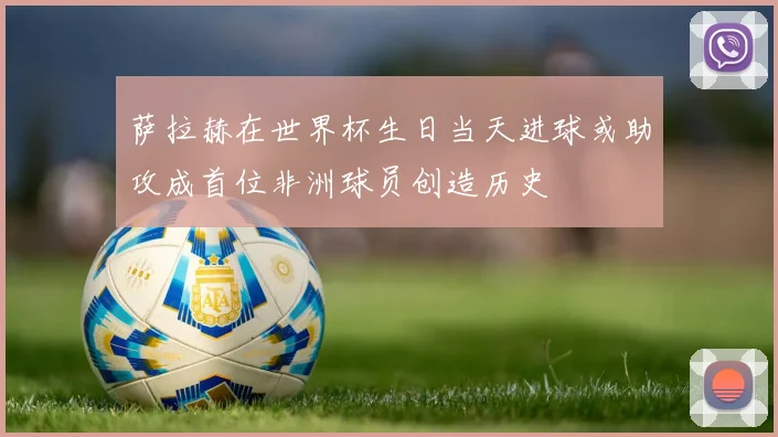 萨拉赫在世界杯生日当天进球或助攻成首位非洲球员创造历史