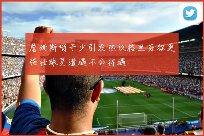 詹姆斯哨子少引发热议格里芬称更强壮球员遭遇不公待遇
