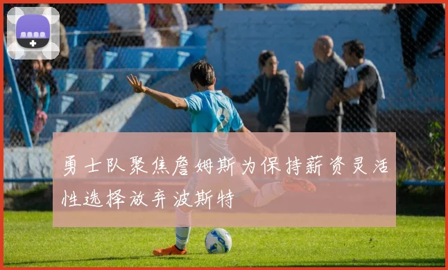 勇士队聚焦詹姆斯为保持薪资灵活性选择放弃波斯特