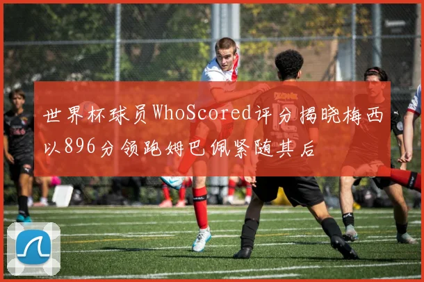 世界杯球员WhoScored评分揭晓梅西以896分领跑姆巴佩紧随其后