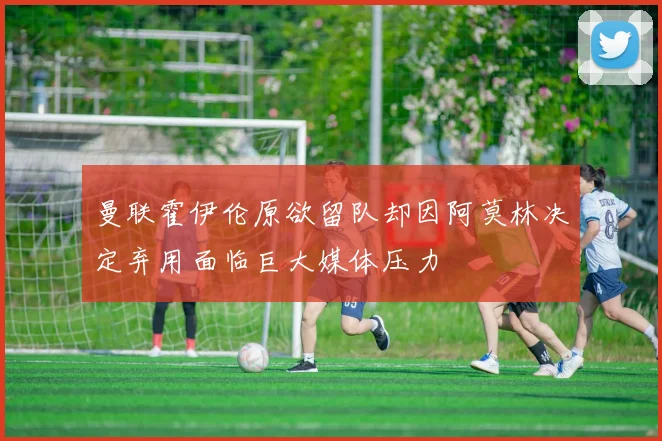 曼联霍伊伦原欲留队却因阿莫林决定弃用面临巨大媒体压力
