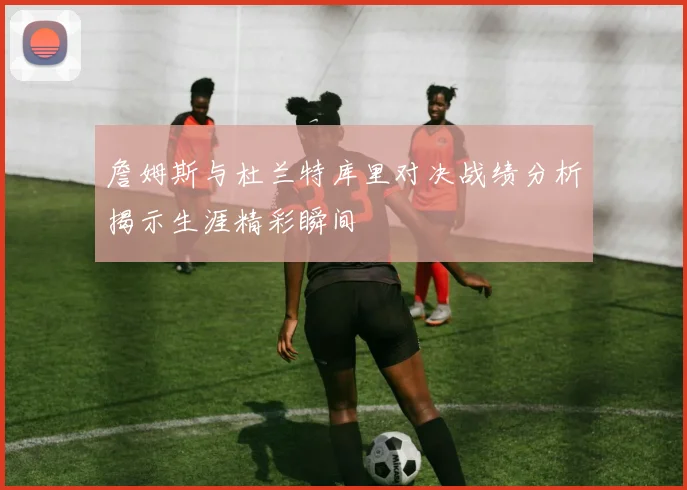 詹姆斯与杜兰特库里对决战绩分析揭示生涯精彩瞬间