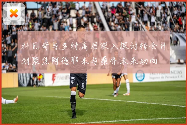 科瓦奇与多特高层深入探讨转会计划聚焦阿德耶米与桑乔未来动向