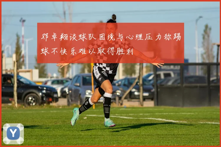邓卓翔谈球队困境与心理压力称踢球不快乐难以取得胜利