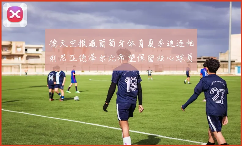 德天空报道葡萄牙体育夏季追逐帕利尼亚德泽尔比希望保留核心球员