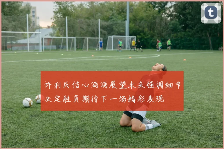 许利民信心满满展望未来强调细节决定胜负期待下一场精彩表现