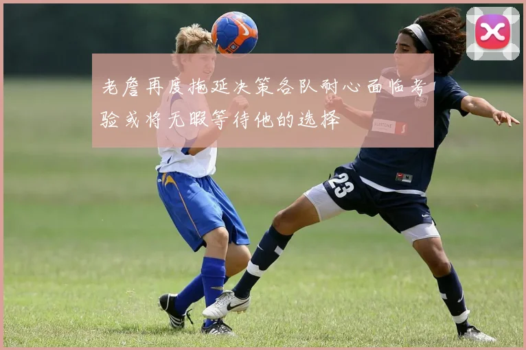 老詹再度拖延决策各队耐心面临考验或将无暇等待他的选择