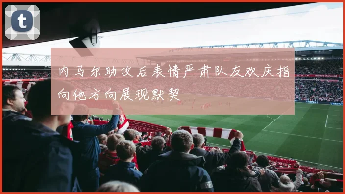 内马尔助攻后表情严肃队友欢庆指向他方向展现默契