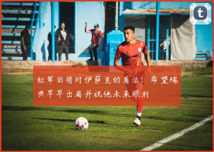 红军旧将对伊萨克的看法：希望瑞典早早出局并祝他未来顺利