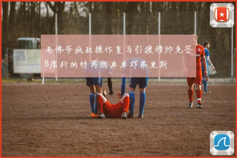 老佛爷疯狂操作皇马引援穆帅免签B席科纳特再购库库邓弗里斯